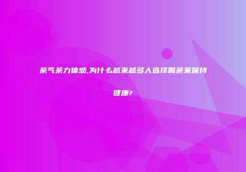 茶气茶力体感,为什么越来越多人选择喝茶来保持健康?