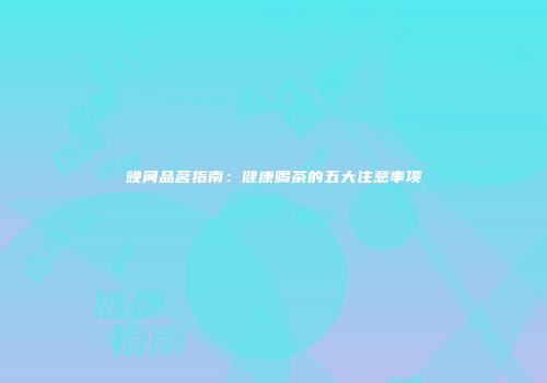 晚间品茗指南：健康喝茶的五大注意事项