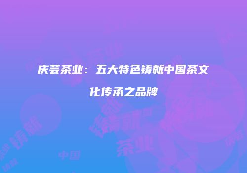 庆芸茶业：五大特色铸就中国茶文化传承之品牌
