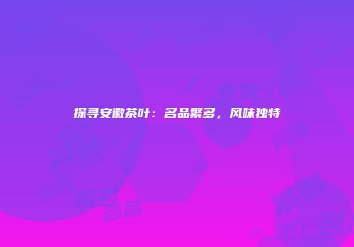 探寻安徽茶叶：名品繁多，风味独特