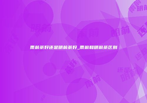 雨前茶好还是明前茶好_雨前和明前茶区别