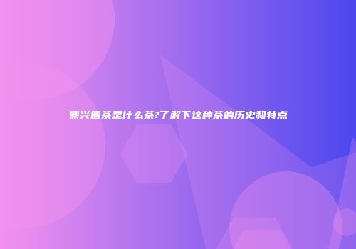 鼎兴圆茶是什么茶?了解下这种茶的历史和特点