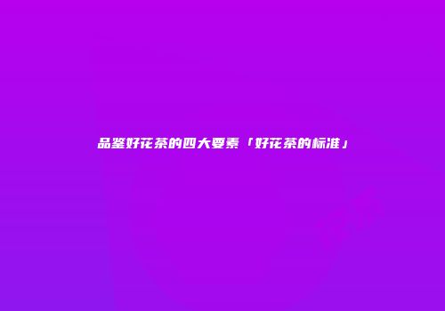 品鉴好花茶的四大要素「好花茶的标准」