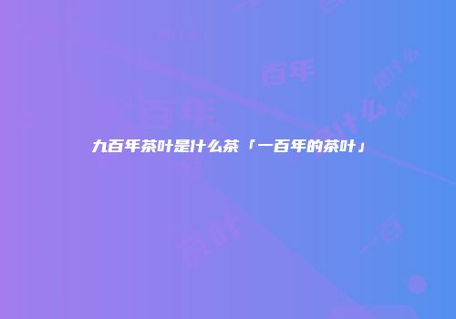 九百年茶叶是什么茶「一百年的茶叶」