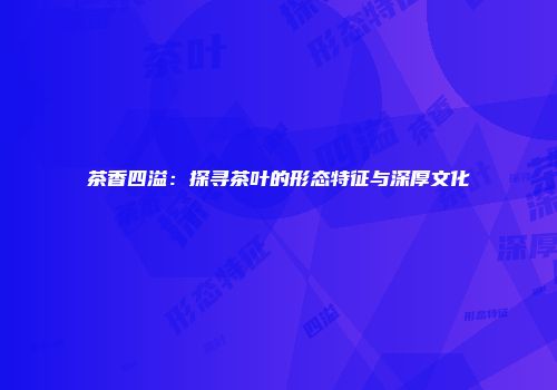 茶香四溢：探寻茶叶的形态特征与深厚文化