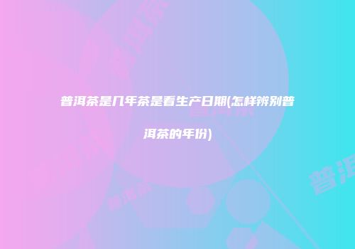 普洱茶是几年茶是看生产日期(怎样辨别普洱茶的年份)