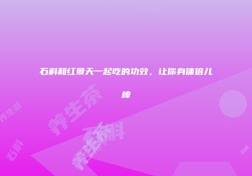 石斛和红景天一起吃的功效，让你身体倍儿棒