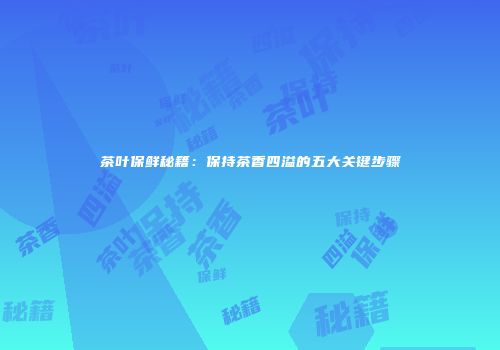 茶叶保鲜秘籍：保持茶香四溢的五大关键步骤