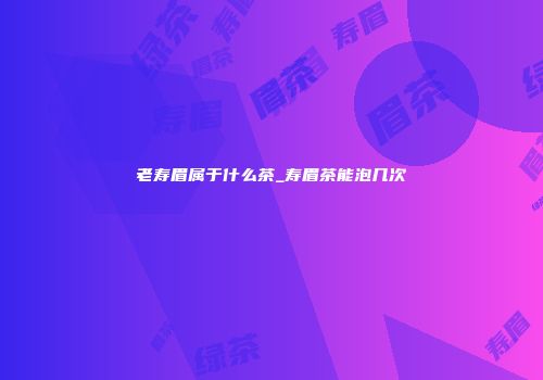 老寿眉属于什么茶_寿眉茶能泡几次