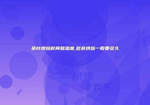 茶叶烘焙时间和温度,岩茶烘焙一般要多久