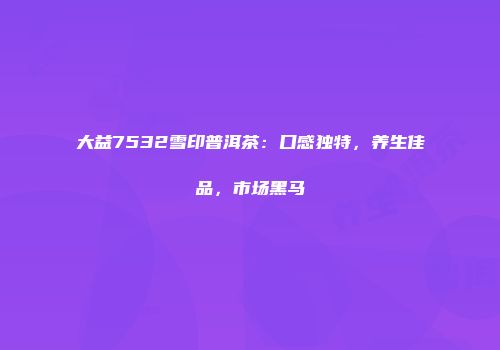 大益7532雪印普洱茶：口感独特，养生佳品，市场黑马