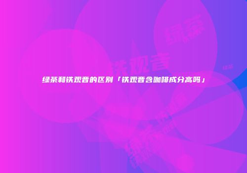 绿茶和铁观音的区别「铁观音含咖啡成分高吗」