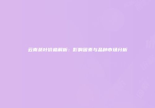 云南茶叶价格解析：影响因素与品种市场分析