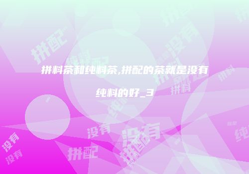 拼料茶和纯料茶,拼配的茶就是没有纯料的好_3