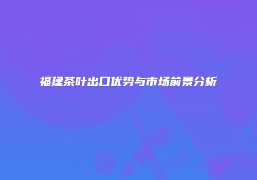 福建茶叶出口优势与市场前景分析