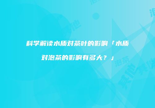 科学解读水质对茶叶的影响「水质对泡茶的影响有多大？」