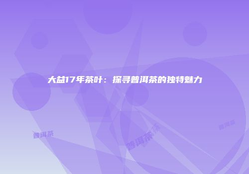 大益17年茶叶：探寻普洱茶的独特魅力
