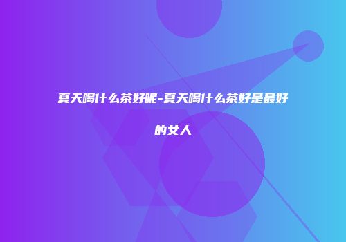 夏天喝什么茶好呢-夏天喝什么茶好是最好的女人