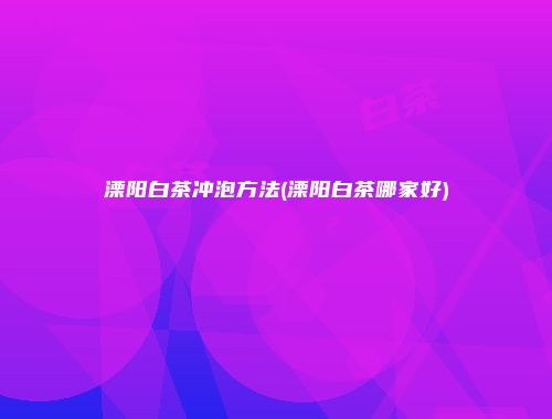 溧阳白茶冲泡方法(溧阳白茶哪家好)