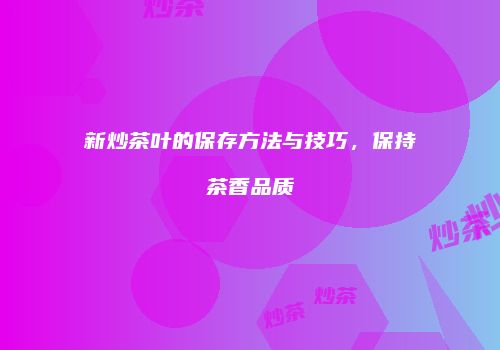 新炒茶叶的保存方法与技巧，保持茶香品质