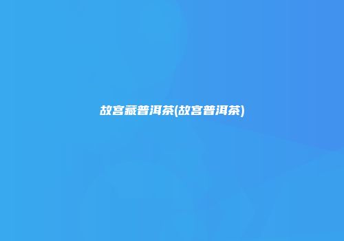 故宫藏普洱茶(故宫普洱茶)