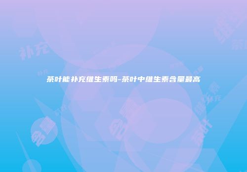 茶叶能补充维生素吗-茶叶中维生素含量最高