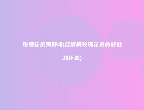 玫瑰花茶喝好吗(经常喝玫瑰花茶的好处和坏处)