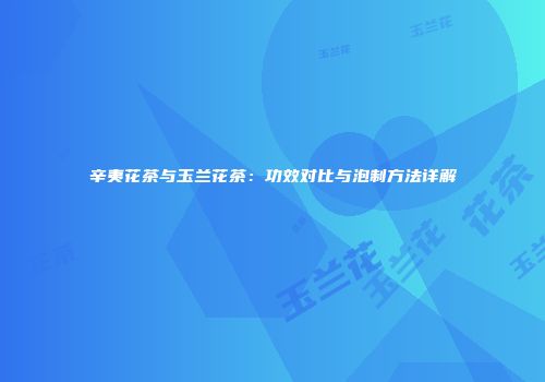 辛夷花茶与玉兰花茶：功效对比与泡制方法详解