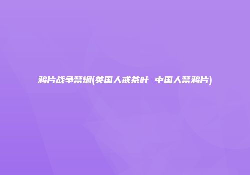 鸦片战争禁烟(英国人戒茶叶 中国人禁鸦片)