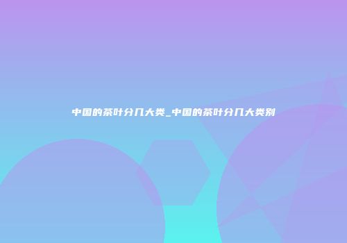 中国的茶叶分几大类_中国的茶叶分几大类别