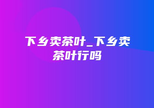 下乡卖茶叶_下乡卖茶叶行吗