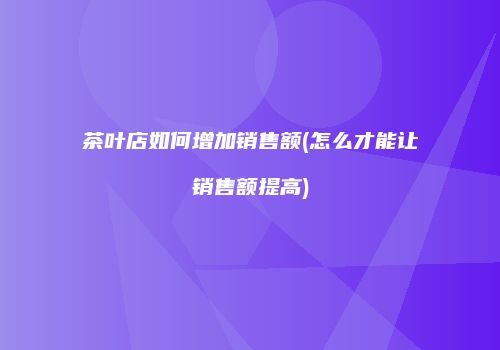茶叶店如何增加销售额(怎么才能让销售额提高)