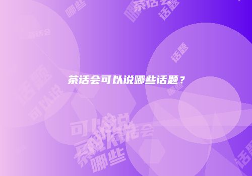 茶话会可以说哪些话题？