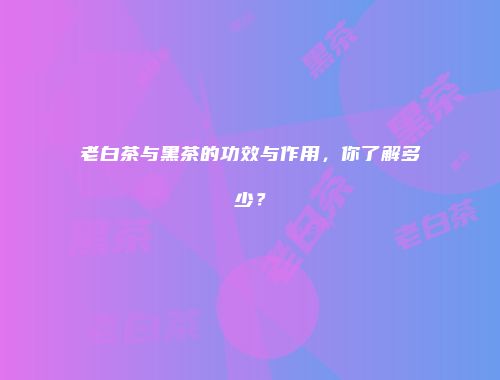 老白茶与黑茶的功效与作用，你了解多少？