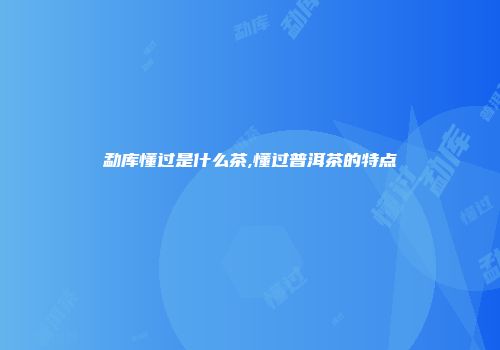 勐库懂过是什么茶,懂过普洱茶的特点