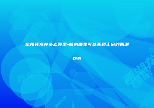 杭州买龙井茶去哪里-杭州哪里可以买到正宗的西湖龙井