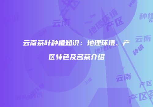 云南茶叶种植知识：地理环境、产区特色及名茶介绍