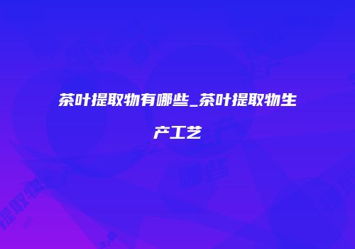 茶叶提取物有哪些_茶叶提取物生产工艺