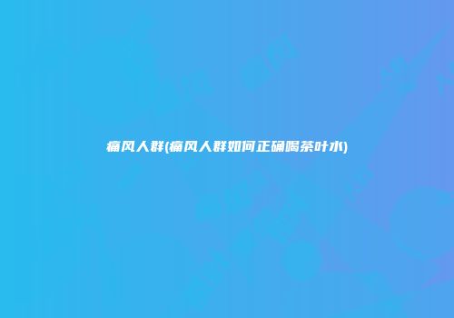 痛风人群(痛风人群如何正确喝茶叶水)
