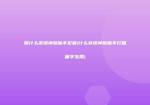 喝什么茶提神醒脑不犯困(什么茶提神醒脑不打瞌睡学生用)