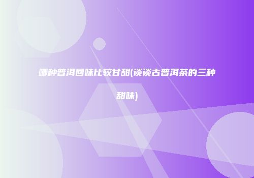哪种普洱回味比较甘甜(谈谈古普洱茶的三种甜味)