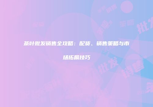 茶叶批发销售全攻略：配货、销售策略与市场拓展技巧