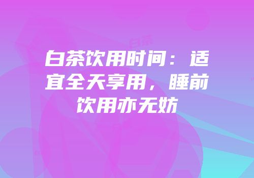 白茶饮用时间：适宜全天享用，睡前饮用亦无妨