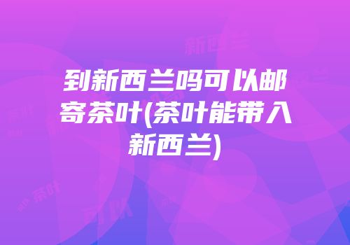 到新西兰吗可以邮寄茶叶(茶叶能带入新西兰)