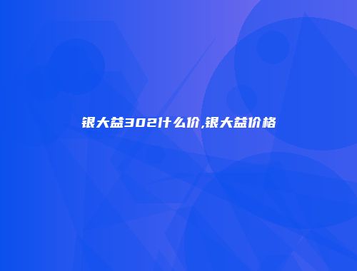 银大益302什么价,银大益价格