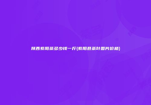 陕西紫阳茶多少钱一斤(紫阳县茶叶图片价格)