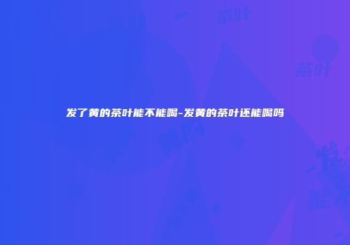 发了黄的茶叶能不能喝-发黄的茶叶还能喝吗