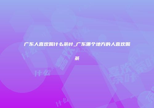 广东人喜欢喝什么茶叶_广东哪个地方的人喜欢喝茶