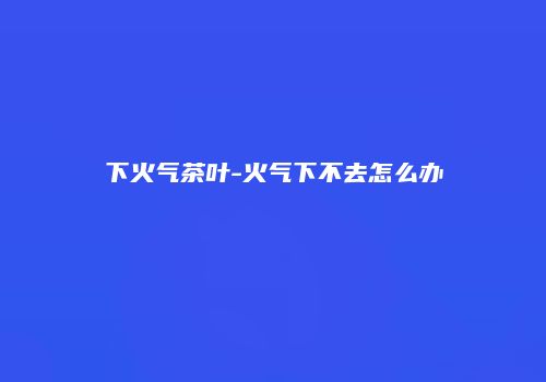 下火气茶叶-火气下不去怎么办