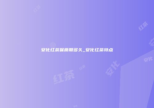 安化红茶保质期多久_安化红茶特点